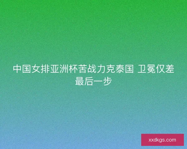 中国女排亚洲杯苦战力克泰国 卫冕仅差最后一步
