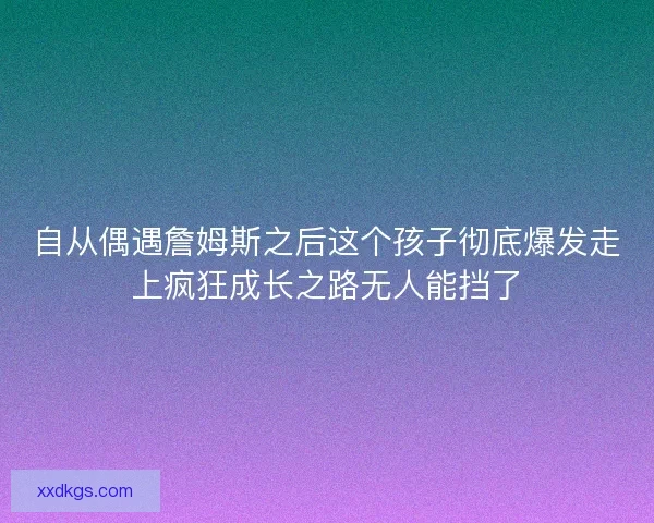 自从偶遇詹姆斯之后这个孩子彻底爆发走上疯狂成长之路无人能挡了