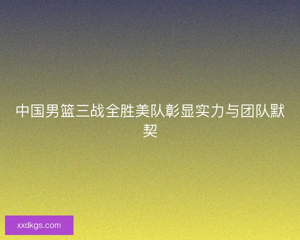 中国男篮三战全胜美队彰显实力与团队默契
