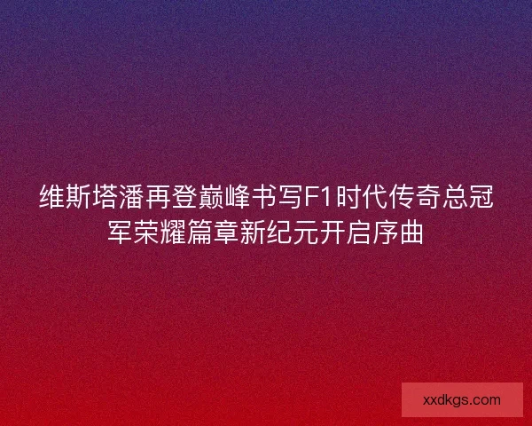 维斯塔潘再登巅峰书写F1时代传奇总冠军荣耀篇章新纪元开启序曲